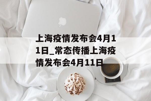 上海疫情发布会4月11日_常态传播上海疫情发布会4月11日