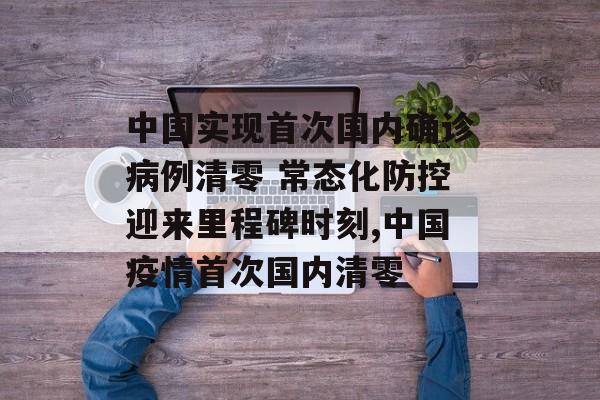 中国实现首次国内确诊病例清零 常态化防控迎来里程碑时刻,中国疫情首次国内清零