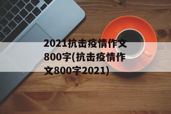 2021抗击疫情作文800字(抗击疫情作文800字2021)