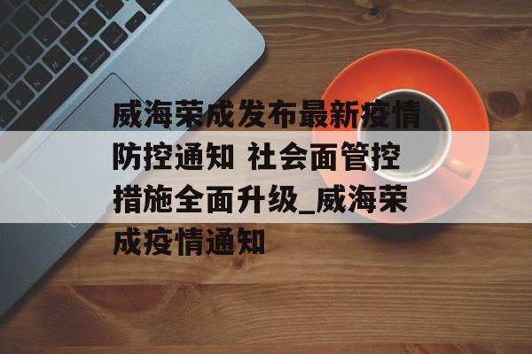 威海荣成发布最新疫情防控通知 社会面管控措施全面升级_威海荣成疫情通知