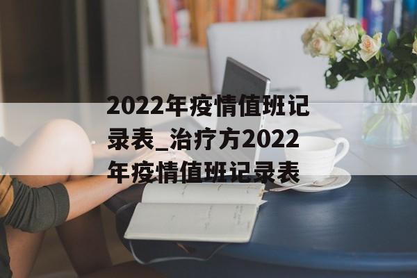 2022年疫情值班记录表_治疗方2022年疫情值班记录表