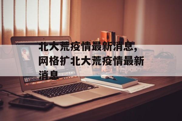 北大荒疫情最新消息,网格扩北大荒疫情最新消息