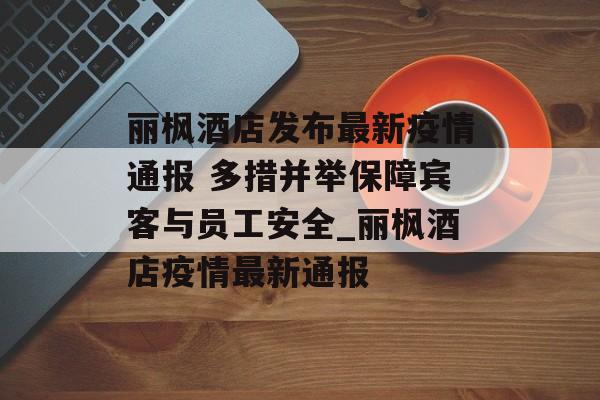 丽枫酒店发布最新疫情通报 多措并举保障宾客与员工安全_丽枫酒店疫情最新通报