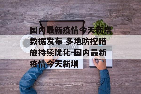 国内最新疫情今天新增数据发布 多地防控措施持续优化-国内最新疫情今天新增