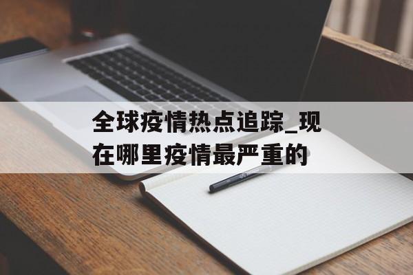 全球疫情热点追踪_现在哪里疫情最严重的
