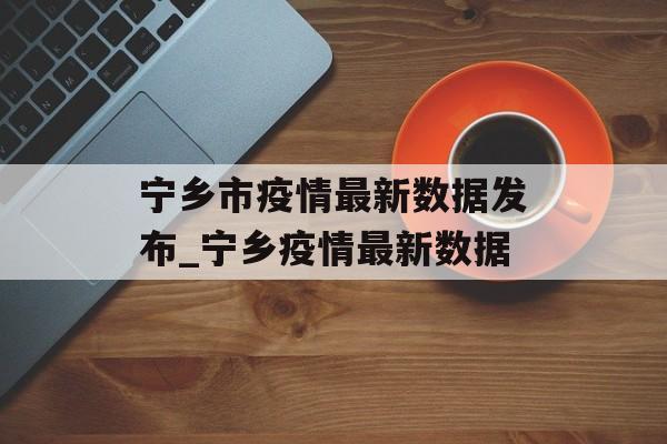 宁乡市疫情最新数据发布_宁乡疫情最新数据