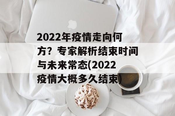 2022年疫情走向何方？专家解析结束时间与未来常态(2022疫情大概多久结束)
