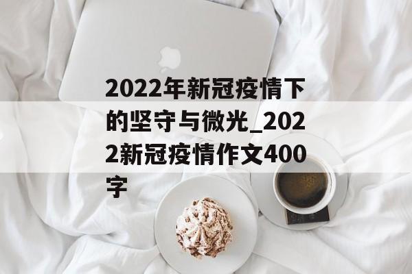 2022年新冠疫情下的坚守与微光_2022新冠疫情作文400字
