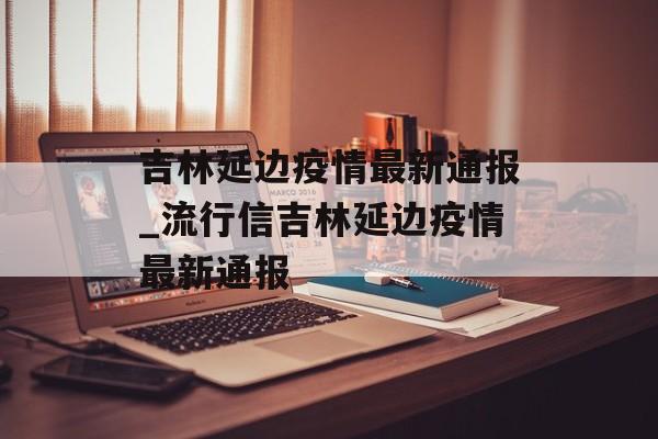 吉林延边疫情最新通报_流行信吉林延边疫情最新通报