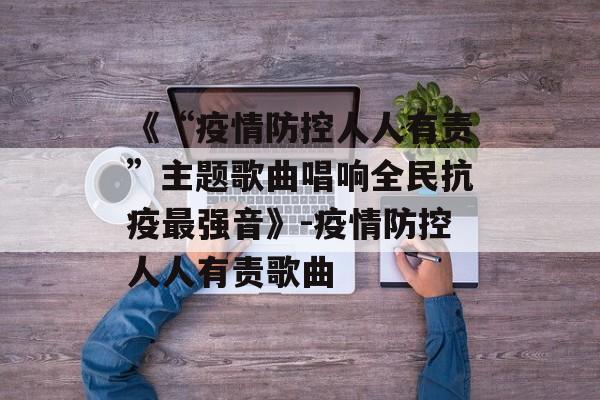 《“疫情防控人人有责”主题歌曲唱响全民抗疫最强音》-疫情防控人人有责歌曲