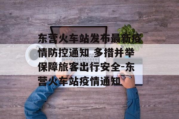 东营火车站发布最新疫情防控通知 多措并举保障旅客出行安全-东营火车站疫情通知