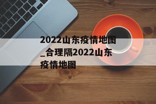 2022山东疫情地图_合理隔2022山东疫情地图