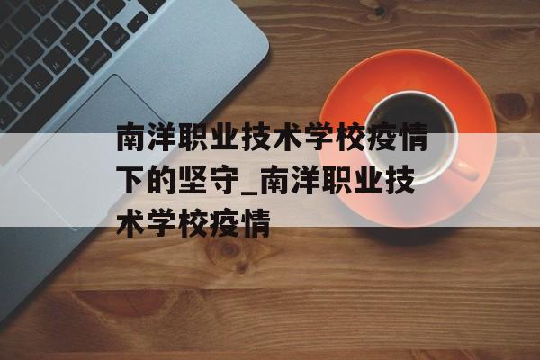 南洋职业技术学校疫情下的坚守_南洋职业技术学校疫情