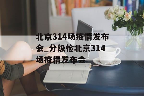 北京314场疫情发布会_分级检北京314场疫情发布会