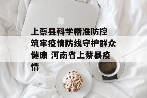 上蔡县科学精准防控 筑牢疫情防线守护群众健康 河南省上蔡县疫情