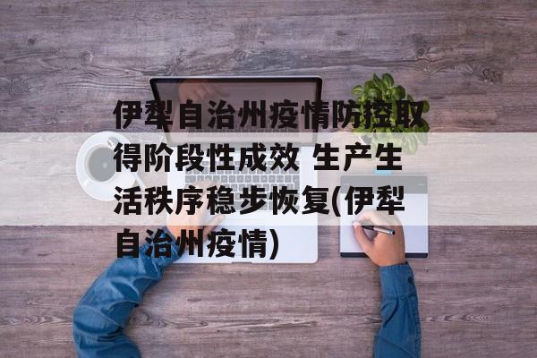 伊犁自治州疫情防控取得阶段性成效 生产生活秩序稳步恢复(伊犁自治州疫情)