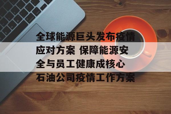 全球能源巨头发布疫情应对方案 保障能源安全与员工健康成核心 石油公司疫情工作方案
