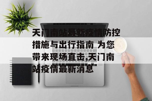 天门南站最新疫情防控措施与出行指南 为您带来现场直击,天门南站疫情最新消息