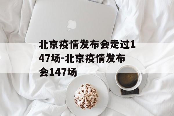 北京疫情发布会走过147场-北京疫情发布会147场