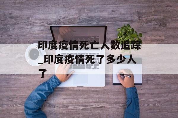 印度疫情死亡人数追踪_印度疫情死了多少人了