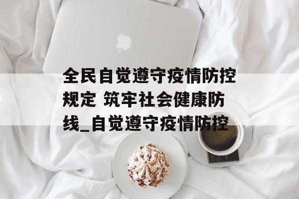 全民自觉遵守疫情防控规定 筑牢社会健康防线_自觉遵守疫情防控