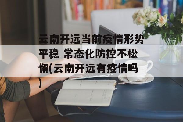 云南开远当前疫情形势平稳 常态化防控不松懈(云南开远有疫情吗)