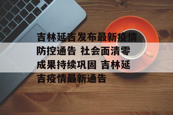 吉林延吉发布最新疫情防控通告 社会面清零成果持续巩固 吉林延吉疫情最新通告