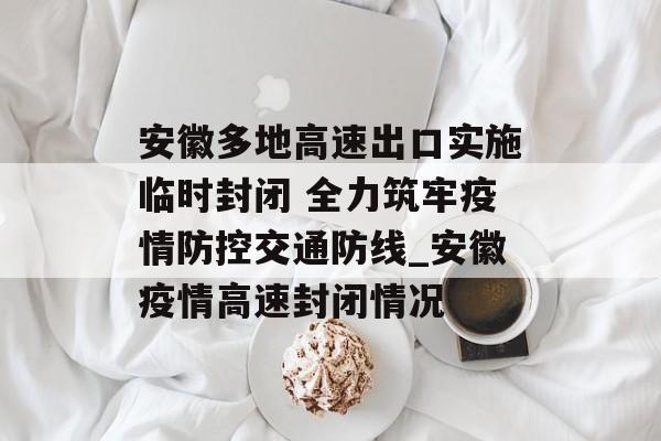安徽多地高速出口实施临时封闭 全力筑牢疫情防控交通防线_安徽疫情高速封闭情况