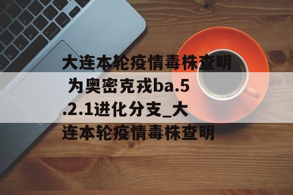 大连本轮疫情毒株查明 为奥密克戎ba.5.2.1进化分支_大连本轮疫情毒株查明