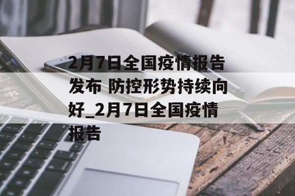 2月7日全国疫情报告发布 防控形势持续向好_2月7日全国疫情报告