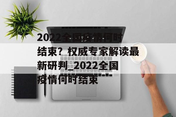2022全国疫情何时结束？权威专家解读最新研判_2022全国疫情何时结束