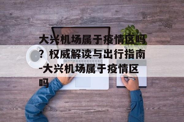 大兴机场属于疫情区吗？权威解读与出行指南-大兴机场属于疫情区吗