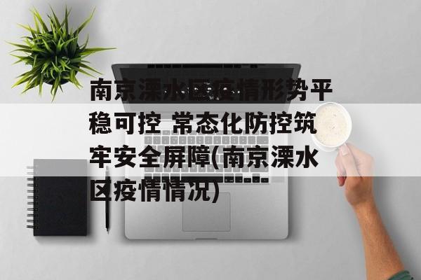 南京溧水区疫情形势平稳可控 常态化防控筑牢安全屏障(南京溧水区疫情情况)