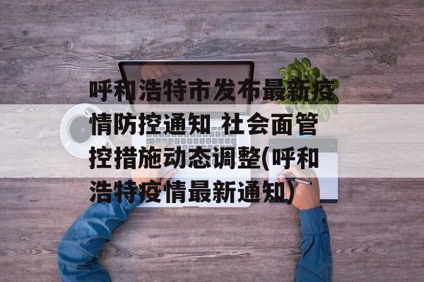呼和浩特市发布最新疫情防控通知 社会面管控措施动态调整(呼和浩特疫情最新通知)