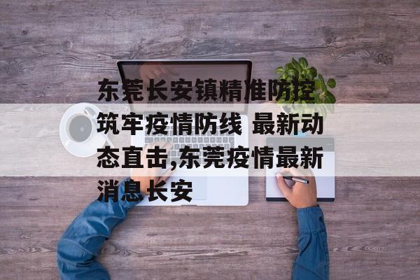 东莞长安镇精准防控 筑牢疫情防线 最新动态直击,东莞疫情最新消息长安
