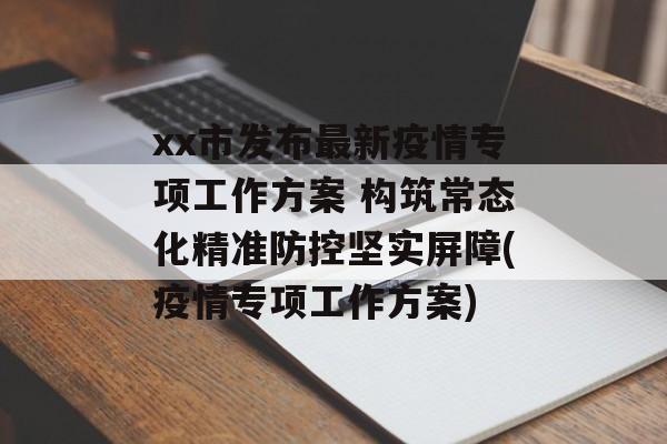 xx市发布最新疫情专项工作方案 构筑常态化精准防控坚实屏障(疫情专项工作方案)