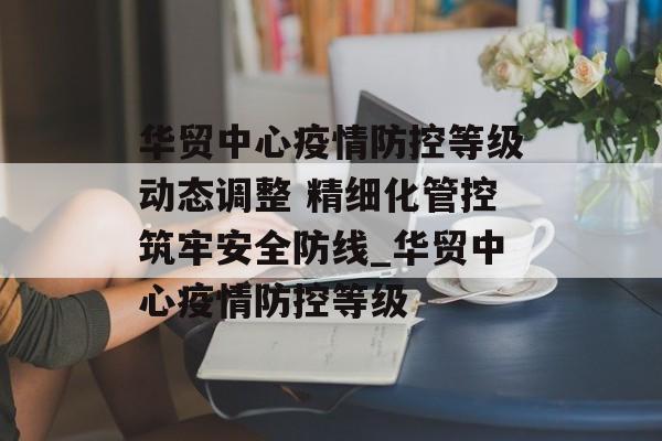 华贸中心疫情防控等级动态调整 精细化管控筑牢安全防线_华贸中心疫情防控等级
