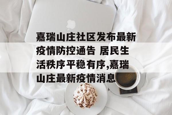 嘉瑞山庄社区发布最新疫情防控通告 居民生活秩序平稳有序,嘉瑞山庄最新疫情消息