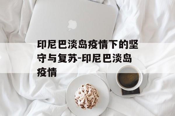 印尼巴淡岛疫情下的坚守与复苏-印尼巴淡岛疫情