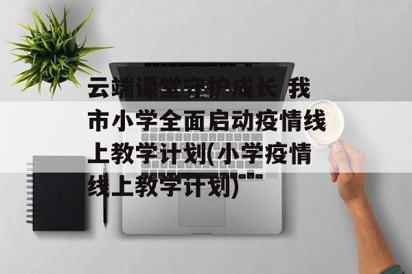 云端课堂守护成长 我市小学全面启动疫情线上教学计划(小学疫情线上教学计划)
