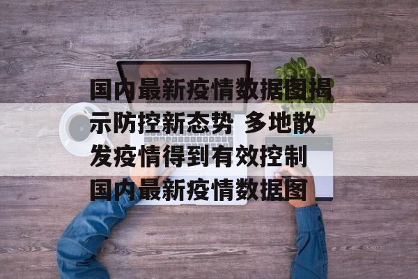 国内最新疫情数据图揭示防控新态势 多地散发疫情得到有效控制 国内最新疫情数据图