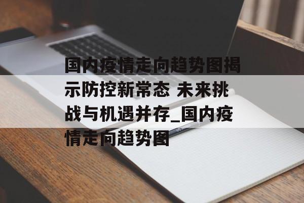 国内疫情走向趋势图揭示防控新常态 未来挑战与机遇并存_国内疫情走向趋势图
