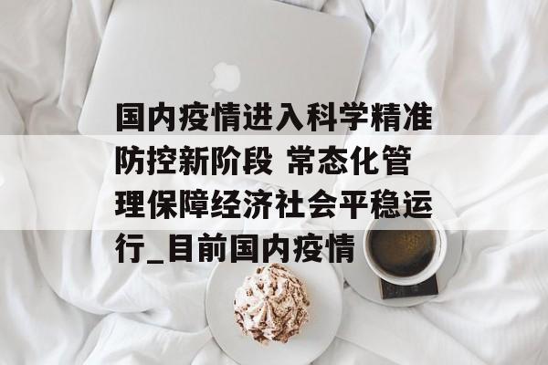 国内疫情进入科学精准防控新阶段 常态化管理保障经济社会平稳运行_目前国内疫情