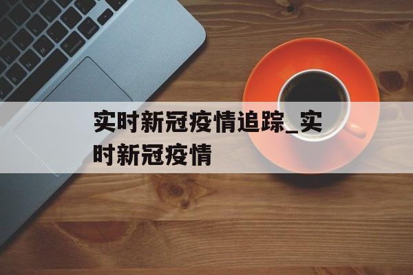 实时新冠疫情追踪_实时新冠疫情