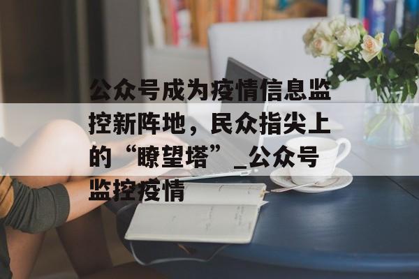 公众号成为疫情信息监控新阵地，民众指尖上的“瞭望塔”_公众号监控疫情