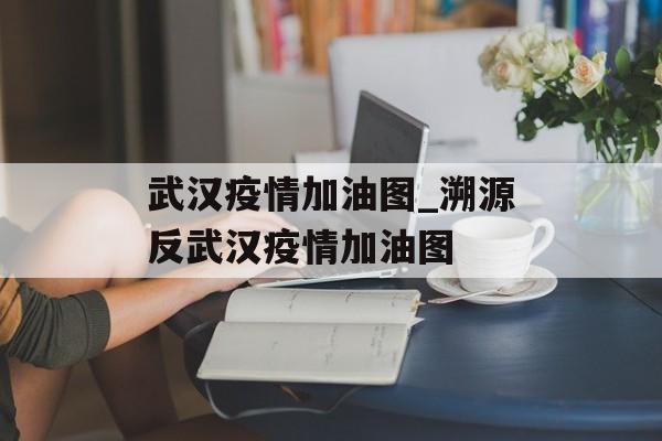 武汉疫情加油图_溯源反武汉疫情加油图