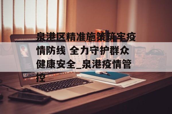 泉港区精准施策筑牢疫情防线 全力守护群众健康安全_泉港疫情管控