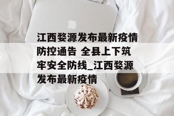 江西婺源发布最新疫情防控通告 全县上下筑牢安全防线_江西婺源发布最新疫情