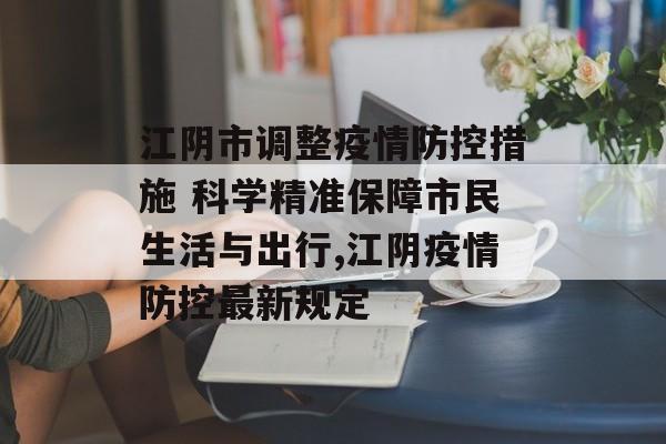 江阴市调整疫情防控措施 科学精准保障市民生活与出行,江阴疫情防控最新规定