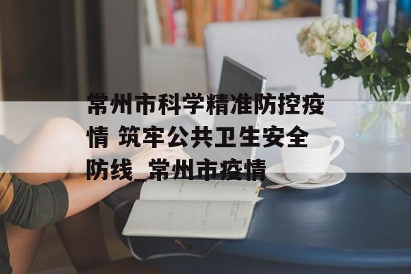常州市科学精准防控疫情 筑牢公共卫生安全防线_常州市疫情